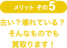 メリットその5 古い？壊れている？ そんなものでも買取ります！